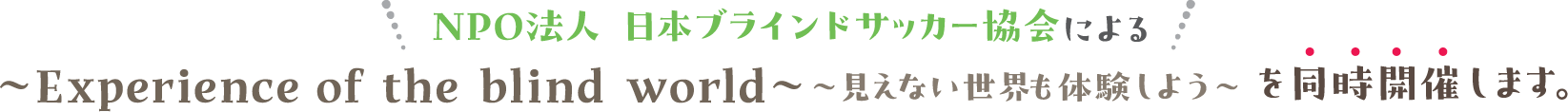 NPO法人 日本ブラインドサッカー協会による〜見えない世界も体験しよう〜〜Experience of the blind world〜を同時開催します。